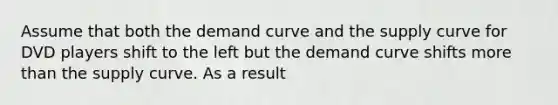 Assume that both the demand curve and the supply curve for DVD players shift to the left but the demand curve shifts more than the supply curve. As a result