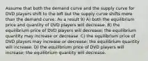 Assume that both the demand curve and the supply curve for DVD players shift to the left but the supply curve shifts more than the demand curve. As a result 9) A) both the equilibrium price and quantity of DVD players will decrease. B) the equilibrium price of DVD players will decrease; the equilibrium quantity may increase or decrease. C) the equilibrium price of DVD players may increase or decrease; the equilibrium quantity will increase. D) the equilibrium price of DVD players will increase; the equilibrium quantity will decrease.