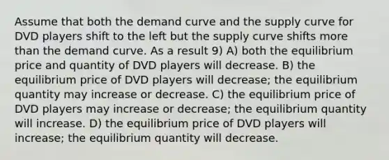 Assume that both the demand curve and the supply curve for DVD players shift to the left but the supply curve shifts more than the demand curve. As a result 9) A) both the equilibrium price and quantity of DVD players will decrease. B) the equilibrium price of DVD players will decrease; the equilibrium quantity may increase or decrease. C) the equilibrium price of DVD players may increase or decrease; the equilibrium quantity will increase. D) the equilibrium price of DVD players will increase; the equilibrium quantity will decrease.