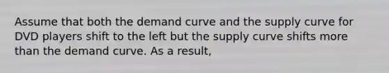 Assume that both the demand curve and the supply curve for DVD players shift to the left but the supply curve shifts more than the demand curve. As a result,