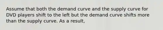 Assume that both the demand curve and the supply curve for DVD players shift to the left but the demand curve shifts more than the supply curve. As a result,