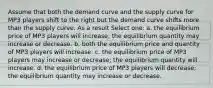 Assume that both the demand curve and the supply curve for MP3 players shift to the right but the demand curve shifts more than the supply curve. As a result Select one: a. the equilibrium price of MP3 players will increase; the equilibrium quantity may increase or decrease. b. both the equilibrium price and quantity of MP3 players will increase. c. the equilibrium price of MP3 players may increase or decrease; the equilibrium quantity will increase. d. the equilibrium price of MP3 players will decrease; the equilibrium quantity may increase or decrease.