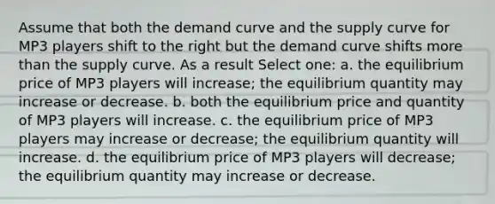 Assume that both the demand curve and the supply curve for MP3 players shift to the right but the demand curve shifts <a href='https://www.questionai.com/knowledge/keWHlEPx42-more-than' class='anchor-knowledge'>more than</a> the supply curve. As a result Select one: a. the equilibrium price of MP3 players will increase; the equilibrium quantity may increase or decrease. b. both the equilibrium price and quantity of MP3 players will increase. c. the equilibrium price of MP3 players may increase or decrease; the equilibrium quantity will increase. d. the equilibrium price of MP3 players will decrease; the equilibrium quantity may increase or decrease.