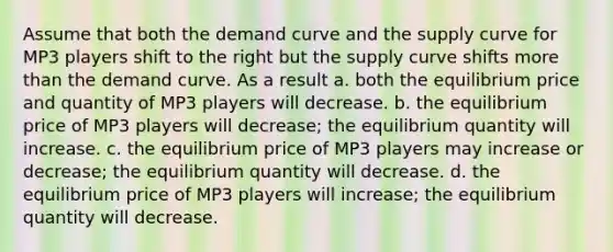 Assume that both the demand curve and the supply curve for MP3 players shift to the right but the supply curve shifts <a href='https://www.questionai.com/knowledge/keWHlEPx42-more-than' class='anchor-knowledge'>more than</a> the demand curve. As a result a. both the equilibrium price and quantity of MP3 players will decrease. b. the equilibrium price of MP3 players will decrease; the equilibrium quantity will increase. c. the equilibrium price of MP3 players may increase or decrease; the equilibrium quantity will decrease. d. the equilibrium price of MP3 players will increase; the equilibrium quantity will decrease.