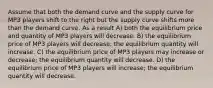 Assume that both the demand curve and the supply curve for MP3 players shift to the right but the supply curve shifts more than the demand curve. As a result A) both the equilibrium price and quantity of MP3 players will decrease. B) the equilibrium price of MP3 players will decrease; the equilibrium quantity will increase. C) the equilibrium price of MP3 players may increase or decrease; the equilibrium quantity will decrease. D) the equilibrium price of MP3 players will increase; the equilibrium quantity will decrease.