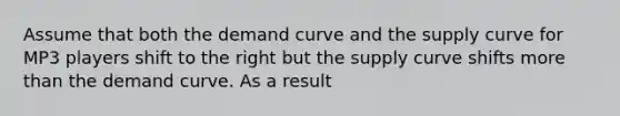 Assume that both the demand curve and the supply curve for MP3 players shift to the right but the supply curve shifts more than the demand curve. As a result