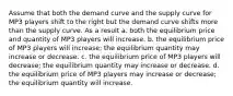 Assume that both the demand curve and the supply curve for MP3 players shift to the right but the demand curve shifts more than the supply curve. As a result a. both the equilibrium price and quantity of MP3 players will increase. b. the equilibrium price of MP3 players will increase; the equilibrium quantity may increase or decrease. c. the equilibrium price of MP3 players will decrease; the equilibrium quantity may increase or decrease. d. the equilibrium price of MP3 players may increase or decrease; the equilibrium quantity will increase.