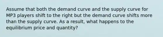 Assume that both the demand curve and the supply curve for MP3 players shift to the right but the demand curve shifts more than the supply curve. As a result, what happens to the equilibrium price and quantity?