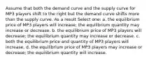 Assume that both the demand curve and the supply curve for MP3 players shift to the right but the demand curve shifts more than the supply curve. As a result Select one: a. the equilibrium price of MP3 players will increase; the equilibrium quantity may increase or decrease. b. the equilibrium price of MP3 players will decrease; the equilibrium quantity may increase or decrease. c. both the equilibrium price and quantity of MP3 players will increase. d. the equilibrium price of MP3 players may increase or decrease; the equilibrium quantity will increase.