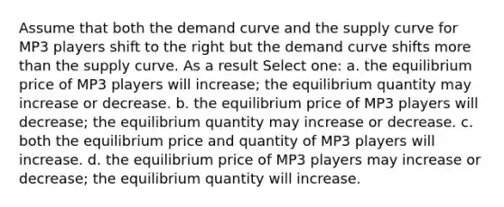 Assume that both the demand curve and the supply curve for MP3 players shift to the right but the demand curve shifts more than the supply curve. As a result Select one: a. the equilibrium price of MP3 players will increase; the equilibrium quantity may increase or decrease. b. the equilibrium price of MP3 players will decrease; the equilibrium quantity may increase or decrease. c. both the equilibrium price and quantity of MP3 players will increase. d. the equilibrium price of MP3 players may increase or decrease; the equilibrium quantity will increase.