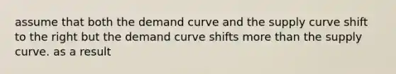 assume that both the demand curve and the supply curve shift to the right but the demand curve shifts more than the supply curve. as a result