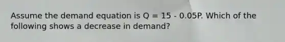 Assume the demand equation is Q = 15 - 0.05P. Which of the following shows a decrease in demand?