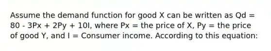 Assume the demand function for good X can be written as Qd = 80 - 3Px + 2Py + 10I, where Px = the price of X, Py = the price of good Y, and I = Consumer income. According to this equation: