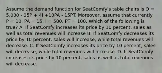 Assume the demand function for SeatComfy's table chairs is Q = 5,000 - 25P + 4I +10PA - 15PT. Moreover, assume that currently P = 10, PA = 15, I = 500, PT = 100. Which of the following is true? A. If SeatComfy increases its price by 10 percent, sales as well as total revenues will increase B. If SeatComfy decreases its price by 10 percent, sales will increase, while total revenues will decrease. C. If SeatComfy increases its price by 10 percent, sales will decrease, while total revenues will increase. D. If SeatComfy increases its price by 10 percent, sales as well as total revenues will decrease.