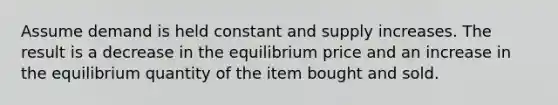 Assume demand is held constant and supply increases. The result is a decrease in the equilibrium price and an increase in the equilibrium quantity of the item bought and sold.