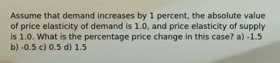 Assume that demand increases by 1 percent, the <a href='https://www.questionai.com/knowledge/kbbTh4ZPeb-absolute-value' class='anchor-knowledge'>absolute value</a> of price elasticity of demand is 1.0, and price elasticity of supply is 1.0. What is the percentage price change in this case? a) -1.5 b) -0.5 c) 0.5 d) 1.5