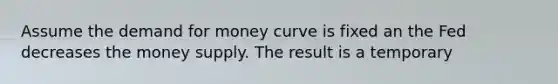 Assume the demand for money curve is fixed an the Fed decreases the money supply. The result is a temporary