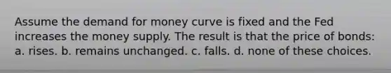 Assume the demand for money curve is fixed and the Fed increases the money supply. The result is that the price of bonds: a. rises. b. remains unchanged. c. falls. d. none of these choices.