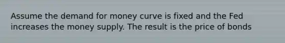 Assume the demand for money curve is fixed and the Fed increases the money supply. The result is the price of bonds