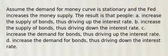 Assume the demand for money curve is stationary and the Fed increases the money supply. The result is that people: a. increase the supply of bonds, thus driving up the interest rate. b. increase the supply of bonds, thus driving down the interest rate. c. increase the demand for bonds, thus driving up the interest rate. d. increase the demand for bonds, thus driving down the interest rate.