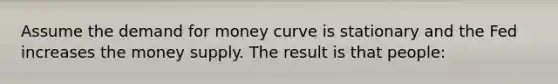 Assume the demand for money curve is stationary and the Fed increases the money supply. The result is that people: