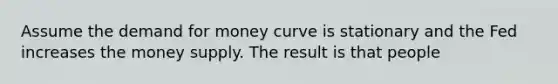 Assume the demand for money curve is stationary and the Fed increases the money supply. The result is that people