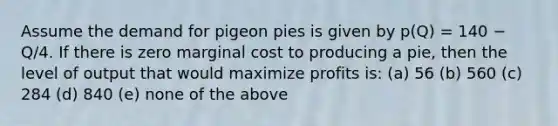 Assume the demand for pigeon pies is given by p(Q) = 140 − Q/4. If there is zero marginal cost to producing a pie, then the level of output that would maximize profits is: (a) 56 (b) 560 (c) 284 (d) 840 (e) none of the above