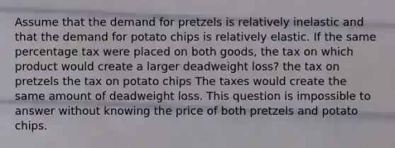 Assume that the demand for pretzels is relatively inelastic and that the demand for potato chips is relatively elastic. If the same percentage tax were placed on both goods, the tax on which product would create a larger deadweight loss? the tax on pretzels the tax on potato chips The taxes would create the same amount of deadweight loss. This question is impossible to answer without knowing the price of both pretzels and potato chips.