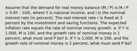 Assume that the demand for real money balance (M / P) is M / P = 0.6Y - 100i, where Y is national income, and i is the nominal interest rate (in percent). The real interest rate r is fixed at 3 percent by the investment and saving functions. The expected inflation rate equals the rate of nominal money growth. a. If Y is 1,000, M is 100, and the growth rate of nominal money is 1 percent, what must iand P be? b. If Y is 1,000, M is 100, and the growth rate of nominal money is 2 percent, what must iand P be?