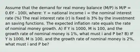 Assume that the demand for real money balance (M/P) is M/P = 0.6Y - 100i, where: Y = national income i = the nominal interest rate (%) The real interest rate (r) is fixed is 3% by the investment an saving functions. The expected inflation rate equals the rate of nominal money growth. A) If Y is 1000, M is 100, and the growth rate of nominal money is 1%, what must i and P be? B) IF Y is 1000, M is 100, and the growth rate of nominal money is 2%, what must i and P be?