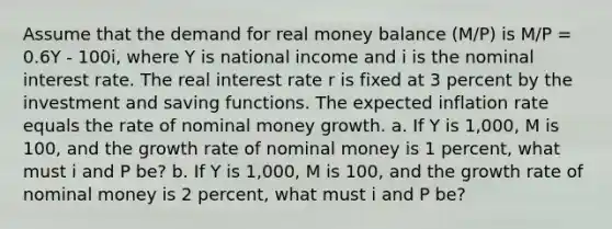 Assume that the demand for real money balance (M/P) is M/P = 0.6Y - 100i, where Y is national income and i is the nominal interest rate. The real interest rate r is fixed at 3 percent by the investment and saving functions. The expected inflation rate equals the rate of nominal money growth. a. If Y is 1,000, M is 100, and the growth rate of nominal money is 1 percent, what must i and P be? b. If Y is 1,000, M is 100, and the growth rate of nominal money is 2 percent, what must i and P be?