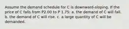 Assume the demand schedule for C is downward-sloping. If the price of C falls from P2.00 to P 1.75: a. the demand of C will fall. b. the demand of C will rise. c. a large quantity of C will be demanded.