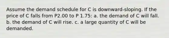 Assume the demand schedule for C is downward-sloping. If the price of C falls from P2.00 to P 1.75: a. the demand of C will fall. b. the demand of C will rise. c. a large quantity of C will be demanded.