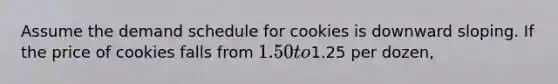 Assume the demand schedule for cookies is downward sloping. If the price of cookies falls from 1.50 to1.25 per dozen,