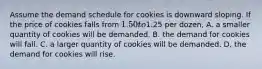 Assume the demand schedule for cookies is downward sloping. If the price of cookies falls from 1.50 to1.25 per dozen, A. a smaller quantity of cookies will be demanded. B. the demand for cookies will fall. C. a larger quantity of cookies will be demanded. D. the demand for cookies will rise.