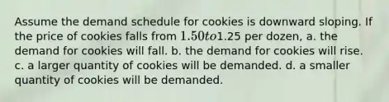 Assume the demand schedule for cookies is downward sloping. If the price of cookies falls from 1.50 to1.25 per dozen, a. the demand for cookies will fall. b. the demand for cookies will rise. c. a larger quantity of cookies will be demanded. d. a smaller quantity of cookies will be demanded.