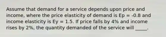 Assume that demand for a service depends upon price and income, where the price elasticity of demand is Ep = -0.8 and income elasticity is Ey = 1.5. If price falls by 4% and income rises by 2%, the quantity demanded of the service will _____.