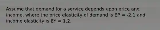 Assume that demand for a service depends upon price and income, where the price elasticity of demand is EP = -2.1 and income elasticity is EY = 1.2.