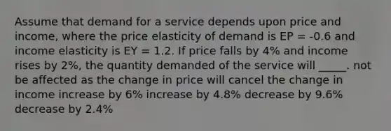 Assume that demand for a service depends upon price and income, where the price elasticity of demand is EP = -0.6 and income elasticity is EY = 1.2. If price falls by 4% and income rises by 2%, the quantity demanded of the service will _____. not be affected as the change in price will cancel the change in income increase by 6% increase by 4.8% decrease by 9.6% decrease by 2.4%