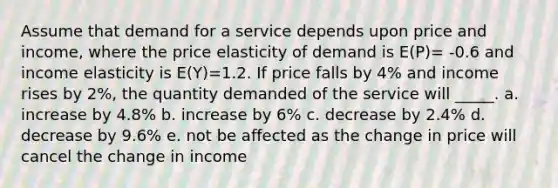 Assume that demand for a service depends upon price and income, where the price elasticity of demand is E(P)= -0.6 and income elasticity is E(Y)=1.2. If price falls by 4% and income rises by 2%, the quantity demanded of the service will _____. a. increase by 4.8% b. increase by 6% c. decrease by 2.4% d. decrease by 9.6% e. not be affected as the change in price will cancel the change in income