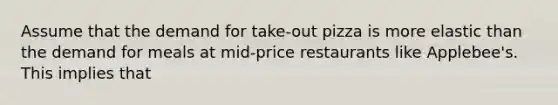 Assume that the demand for take-out pizza is more elastic than the demand for meals at mid-price restaurants like Applebee's. This implies that