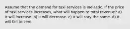 Assume that the demand for taxi services is inelastic. If the price of taxi services increases, what will happen to total revenue? a) It will increase. b) It will decrease. c) It will stay the same. d) It will fall to zero.