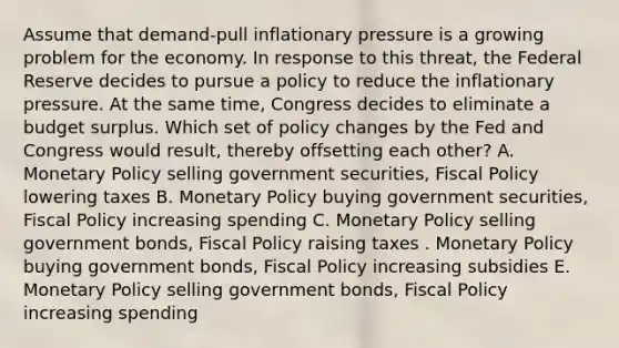 Assume that demand-pull inflationary pressure is a growing problem for the economy. In response to this threat, the Federal Reserve decides to pursue a policy to reduce the inflationary pressure. At the same time, Congress decides to eliminate a budget surplus. Which set of policy changes by the Fed and Congress would result, thereby offsetting each other? A. Monetary Policy selling government securities, Fiscal Policy lowering taxes B. Monetary Policy buying government securities, Fiscal Policy increasing spending C. Monetary Policy selling government bonds, Fiscal Policy raising taxes . Monetary Policy buying government bonds, Fiscal Policy increasing subsidies E. Monetary Policy selling government bonds, Fiscal Policy increasing spending