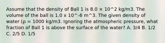 Assume that the density of Ball 1 is 8.0 × 10^2 kg/m3. The volume of the ball is 1.0 x 10^-6 m^3. The given density of water (ρ = 1000 kg/m3. Ignoring the atmospheric pressure, what fraction of Ball 1 is above the surface of the water? A. 3/4 B. 1/2 C. 2/5 D. 1/5