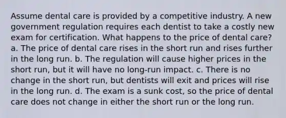 Assume dental care is provided by a competitive industry. A new government regulation requires each dentist to take a costly new exam for certification. What happens to the price of dental care? a. The price of dental care rises in the short run and rises further in the long run. b. The regulation will cause higher prices in the short run, but it will have no long-run impact. c. There is no change in the short run, but dentists will exit and prices will rise in the long run. d. The exam is a sunk cost, so the price of dental care does not change in either the short run or the long run.