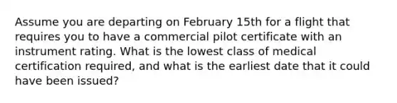 Assume you are departing on February 15th for a flight that requires you to have a commercial pilot certificate with an instrument rating. What is the lowest class of medical certification required, and what is the earliest date that it could have been issued?