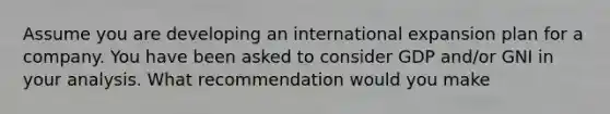 Assume you are developing an international expansion plan for a company. You have been asked to consider GDP and/or GNI in your analysis. What recommendation would you make