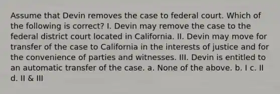 Assume that Devin removes the case to federal court. Which of the following is correct? I. Devin may remove the case to the federal district court located in California. II. Devin may move for transfer of the case to California in the interests of justice and for the convenience of parties and witnesses. III. Devin is entitled to an automatic transfer of the case. a. None of the above. b. I c. II d. II & III