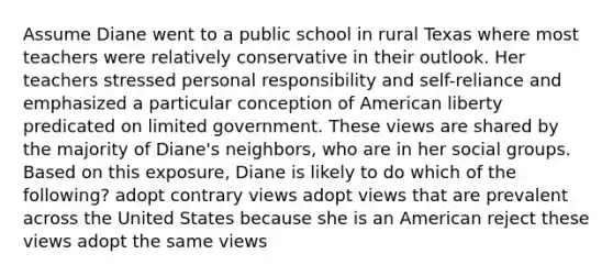 Assume Diane went to a public school in rural Texas where most teachers were relatively conservative in their outlook. Her teachers stressed personal responsibility and self-reliance and emphasized a particular conception of American liberty predicated on limited government. These views are shared by the majority of Diane's neighbors, who are in her social groups. Based on this exposure, Diane is likely to do which of the following? adopt contrary views adopt views that are prevalent across the United States because she is an American reject these views adopt the same views