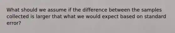 What should we assume if the difference between the samples collected is larger that what we would expect based on standard error?